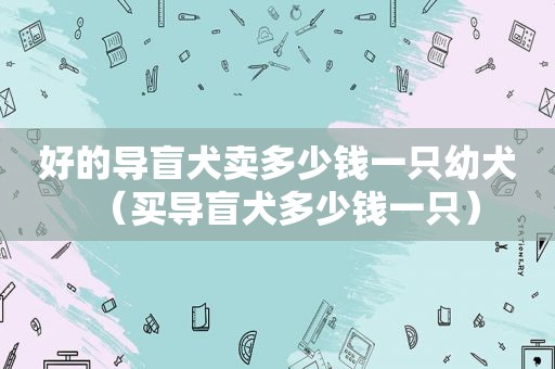 好的导盲犬卖多少钱一只幼犬（买导盲犬多少钱一只）