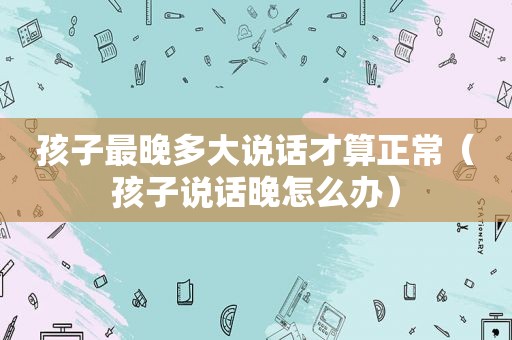 孩子最晚多大说话才算正常（孩子说话晚怎么办）