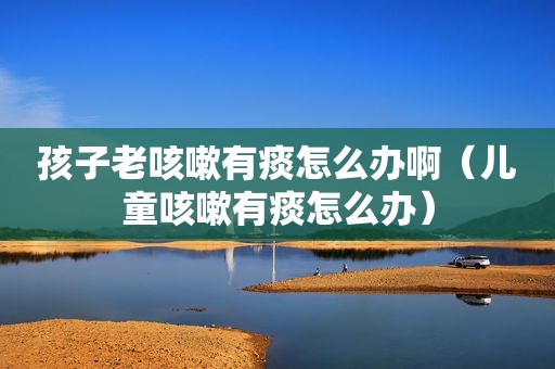 孩子老咳嗽有痰怎么办啊（儿童咳嗽有痰怎么办）