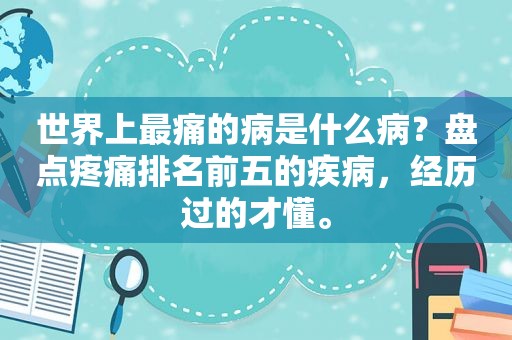 世界上最痛的病是什么病？盘点疼痛排名前五的疾病，经历过的才懂。
