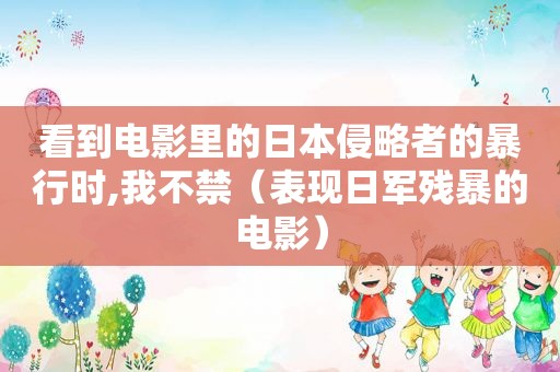 看到电影里的日本侵略者的暴行时,我不禁（表现日军残暴的电影）
