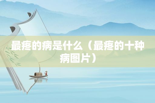最疼的病是什么（最疼的十种病图片）
