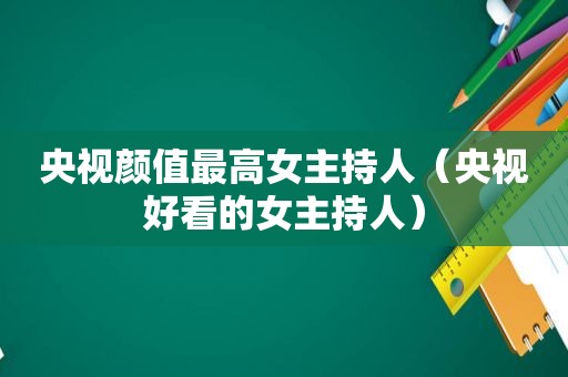 央视颜值最高女主持人（央视好看的女主持人）