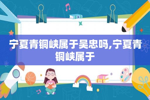 宁夏青铜峡属于吴忠吗,宁夏青铜峡属于