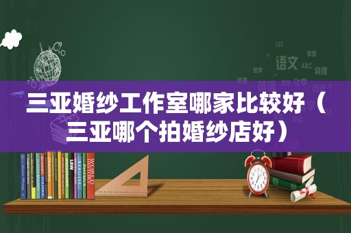 三亚婚纱工作室哪家比较好（三亚哪个拍婚纱店好）