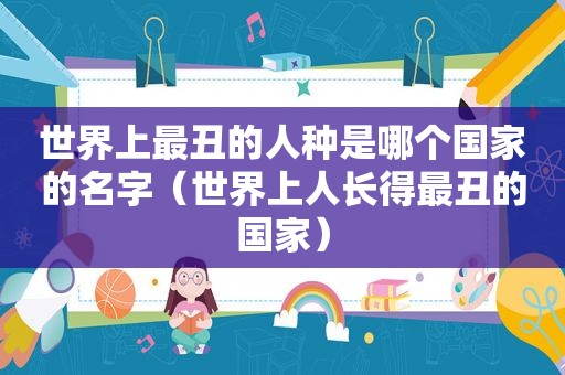 世界上最丑的人种是哪个国家的名字（世界上人长得最丑的国家）