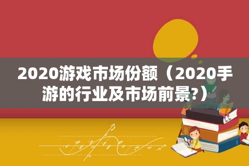 2020游戏市场份额（2020手游的行业及市场前景?）