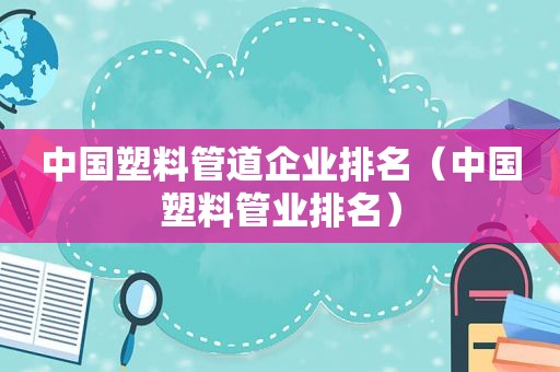中国塑料管道企业排名（中国塑料管业排名）