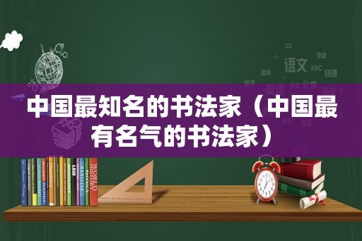 中国最知名的书法家（中国最有名气的书法家）