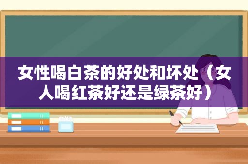 女性喝白茶的好处和坏处（女人喝红茶好还是绿茶好）
