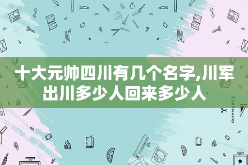 十大元帅四川有几个名字,川军出川多少人回来多少人