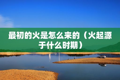 最初的火是怎么来的（火起源于什么时期）