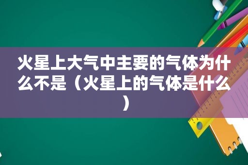火星上大气中主要的气体为什么不是（火星上的气体是什么）