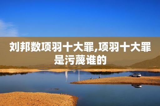 刘邦数项羽十大罪,项羽十大罪是污蔑谁的
