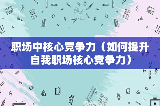 职场中核心竞争力（如何提升自我职场核心竞争力）
