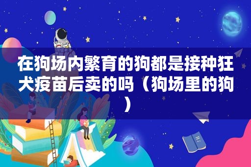 在狗场内繁育的狗都是接种狂犬疫苗后卖的吗（狗场里的狗）