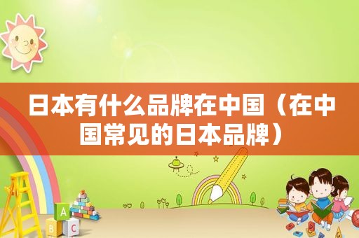 日本有什么品牌在中国（在中国常见的日本品牌）