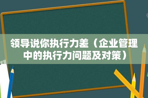 领导说你执行力差（企业管理中的执行力问题及对策）
