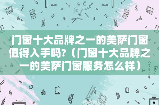 门窗十大品牌之一的美萨门窗值得入手吗?（门窗十大品牌之一的美萨门窗服务怎么样）