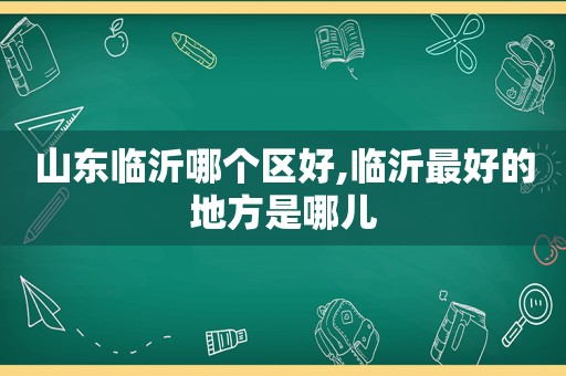 山东临沂哪个区好,临沂最好的地方是哪儿