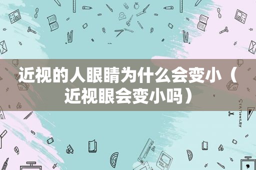 近视的人眼睛为什么会变小（近视眼会变小吗）