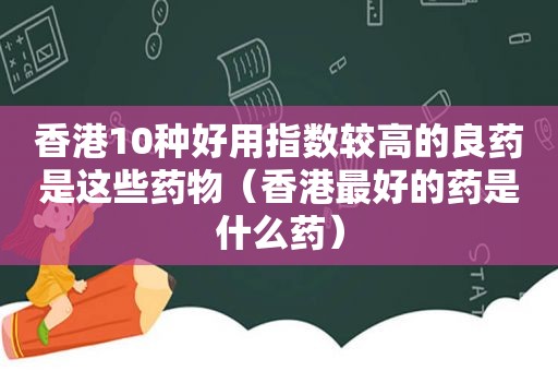 香港10种好用指数较高的良药是这些药物（香港最好的药是什么药）