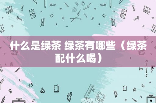 什么是绿茶 绿茶有哪些（绿茶配什么喝）