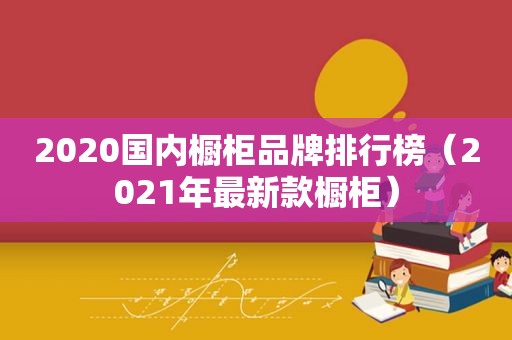 2020国内橱柜品牌排行榜（2021年最新款橱柜）
