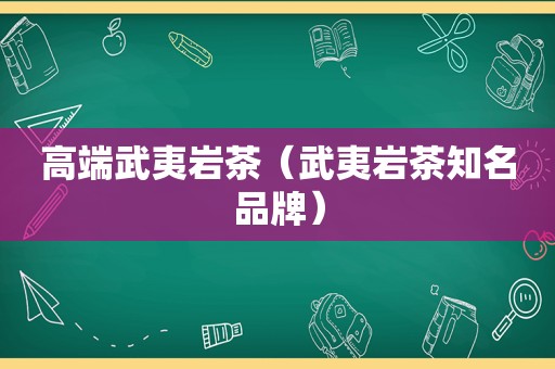 高端武夷岩茶（武夷岩茶知名品牌）