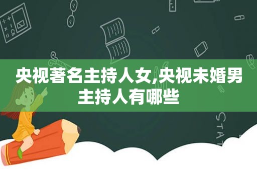 央视著名主持人女,央视未婚男主持人有哪些
