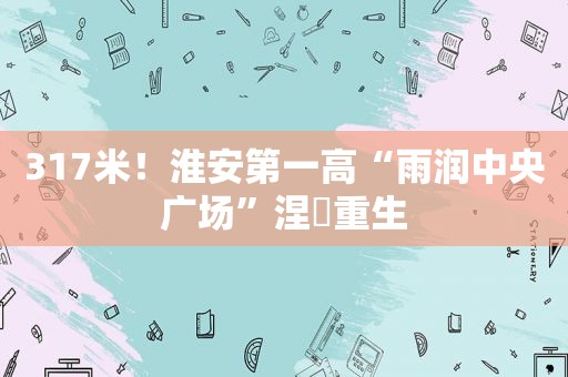 317米！淮安第一高“雨润中央广场”涅槃重生