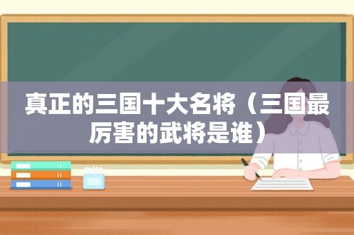 真正的三国十大名将（三国最厉害的武将是谁）