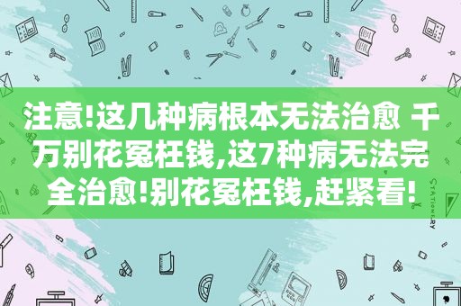 注意!这几种病根本无法治愈 千万别花冤枉钱,这7种病无法完全治愈!别花冤枉钱,赶紧看!