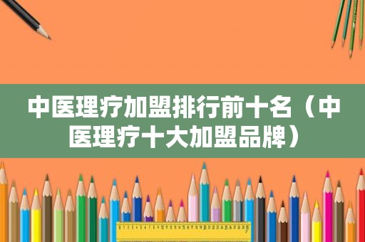 中医理疗加盟排行前十名（中医理疗十大加盟品牌）