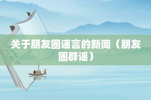 关于朋友圈谣言的新闻（朋友圈辟谣）