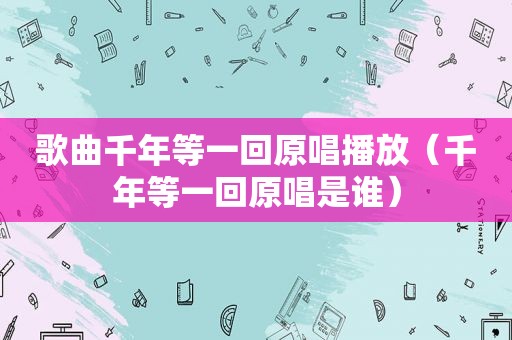 歌曲千年等一回原唱播放（千年等一回原唱是谁）