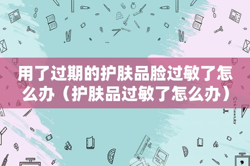 用了过期的护肤品脸过敏了怎么办（护肤品过敏了怎么办）