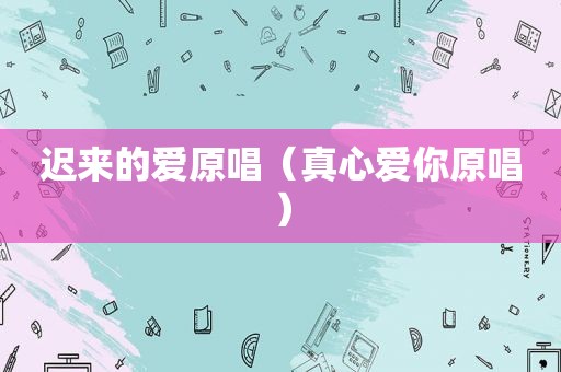 迟来的爱原唱（真心爱你原唱）