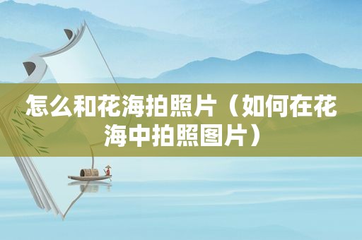 怎么和花海拍照片（如何在花海中拍照图片）