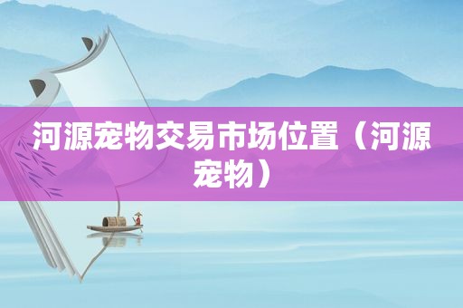 河源宠物交易市场位置（河源宠物）