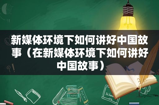新媒体环境下如何讲好中国故事（在新媒体环境下如何讲好中国故事）