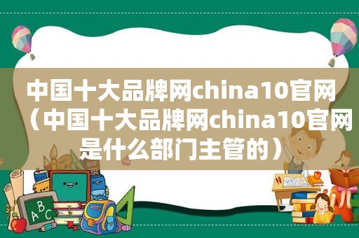 中国十大品牌网china10官网（中国十大品牌网china10官网是什么部门主管的）