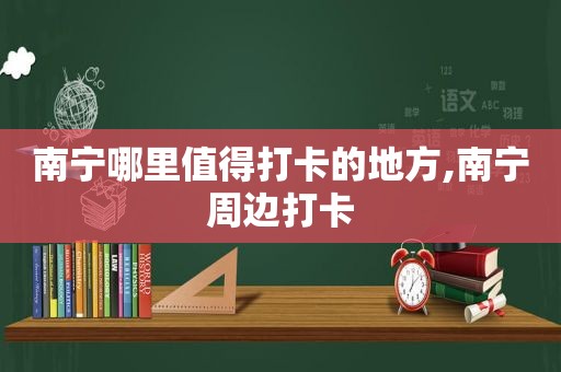 南宁哪里值得打卡的地方,南宁周边打卡