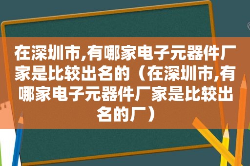 在深圳市,有哪家电子元器件厂家是比较出名的（在深圳市,有哪家电子元器件厂家是比较出名的厂）