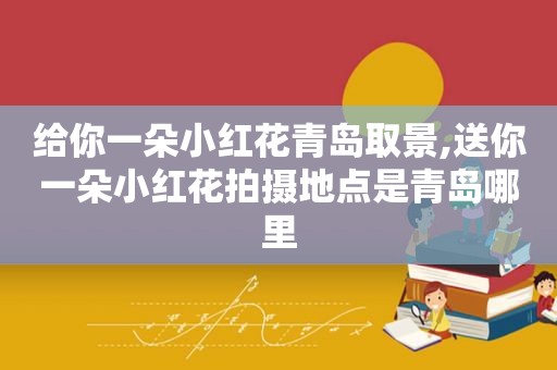 给你一朵小红花青岛取景,送你一朵小红花拍摄地点是青岛哪里