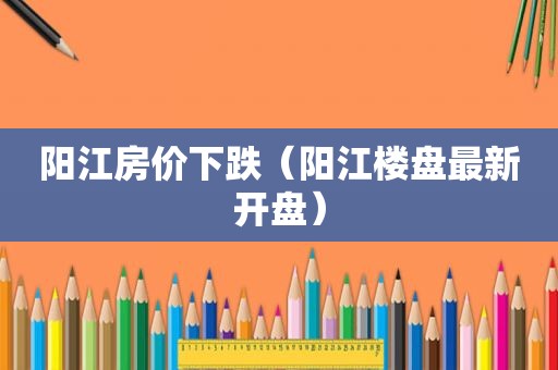 阳江房价下跌（阳江楼盘最新开盘）