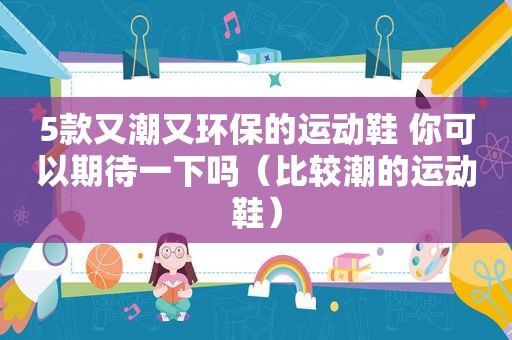 5款又潮又环保的运动鞋 你可以期待一下吗（比较潮的运动鞋）