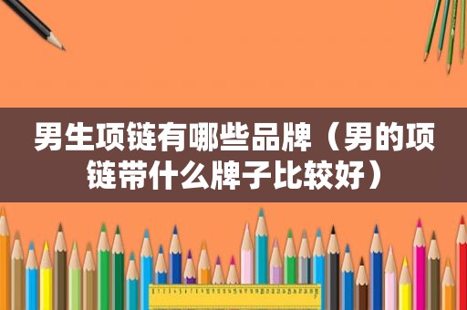 男生项链有哪些品牌（男的项链带什么牌子比较好）