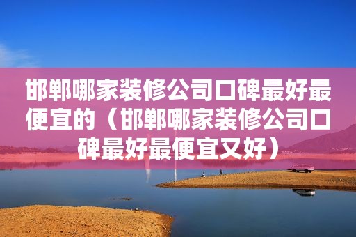 邯郸哪家装修公司口碑最好最便宜的（邯郸哪家装修公司口碑最好最便宜又好）