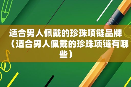 适合男人佩戴的珍珠项链品牌（适合男人佩戴的珍珠项链有哪些）